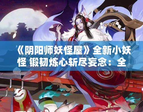 《阴阳师妖怪屋》全新小妖怪 锻韧炼心斩尽妄念：全新角色解析