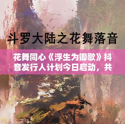 花舞同心《浮生为卿歌》抖音发行人计划今日启动，共创游戏新生态